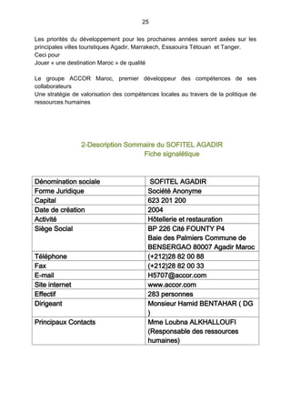 25
Les priorités du développement pour les prochaines années seront axées sur les
principales villes touristiques Agadir, Marrakech, Essaouira Tétouan et Tanger.
Ceci pour
Jouer « une destination Maroc » de qualité
Le groupe ACCOR Maroc, premier développeur des compétences de ses
collaborateurs
Une stratégie de valorisation des compétences locales au travers de la politique de
ressources humaines
2-Description Sommaire du SOFITEL AGADIR
Fiche signalétique
Dénomination sociale SOFITEL AGADIR
Forme Juridique Société Anonyme
Capital 623 201 200
Date de création 2004
Activité Hôtellerie et restauration
Siège Social BP 226 Cité FOUNTY P4
Baie des Palmiers Commune de
BENSERGAO 80007 Agadir Maroc
Téléphone (+212)28 82 00 88
Fax (+212)28 82 00 33
E-mail H5707@accor.com
Site internet www.accor.com
Effectif 283 personnes
Dirigeant Monsieur Hamid BENTAHAR ( DG
)
Principaux Contacts Mme Loubna ALKHALLOUFI
(Responsable des ressources
humaines)
 