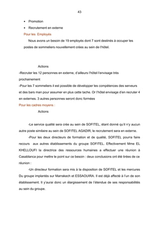 43
• Promotion
• Recrutement en externe
Pour les Employés
Nous avons un besoin de 19 employés dont 7 sont destinés à occuper les
postes de sommeliers nouvellement crées au sein de l’hôtel.
Actions
-Recruter les 12 personnes en externe, d’ailleurs l’hôtel l’envisage très
prochainement
-Pour les 7 sommeliers il est possible de développer les compétences des serveurs
et des bars man pour assumer en plus cette tache. Or l’hôtel envisage d’en recruter 4
en externes. 3 autres personnes seront donc formées
Pour les cadres moyens :
Actions
-Le service qualité sera crée au sein de SOFITEL, étant donné qu’il n’y aucun
autre poste similaire au sein de SOFITEL AGADIR, le recrutement sera en externe.
-Pour les deux directeurs de formation et de qualité, SOFITEL pourra faire
recours aux autres établissements du groupe SOFITEL. Effectivement Mme EL
KHELLOUFI la directrice des ressources humaines a effectuer une réunion à
Casablanca pour mettre le point sur ce besoin : deux conclusions ont été tirées de ce
réunion :
-Un directeur formation sera mis à la disposition de SOFITEL et les mercures
Du groupe implantés sur Marrakech et ESSAOUIRA. Il est déjà affecté à l’un de son
établissement. Il y’aurai donc un élargissement de l’étendue de ses responsabilités
au sein du groupe.
 