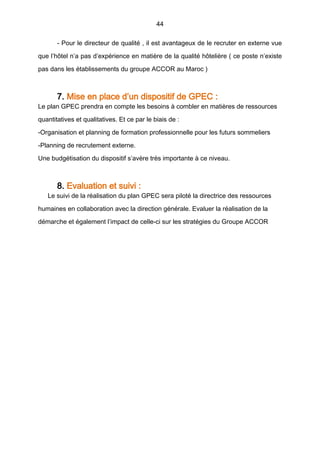 44
- Pour le directeur de qualité , il est avantageux de le recruter en externe vue
que l’hôtel n’a pas d’expérience en matière de la qualité hôtelière ( ce poste n’existe
pas dans les établissements du groupe ACCOR au Maroc )
7. Mise en place d’un dispositif de GPEC :
Le plan GPEC prendra en compte les besoins à combler en matières de ressources
quantitatives et qualitatives. Et ce par le biais de :
-Organisation et planning de formation professionnelle pour les futurs sommeliers
-Planning de recrutement externe.
Une budgétisation du dispositif s’avère très importante à ce niveau.
8. Evaluation et suivi :
Le suivi de la réalisation du plan GPEC sera piloté la directrice des ressources
humaines en collaboration avec la direction générale. Evaluer la réalisation de la
démarche et également l’impact de celle-ci sur les stratégies du Groupe ACCOR
 