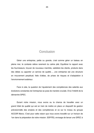 45
Conclusion
Gérer une entreprise, petite ou grande, c’est comme gérer un bateau en
pleine mer, le contexte relève rarement du calme plat. Equilibrer le rapport avec
les fournisseurs, trouver de nouveaux marchés, satisfaire les clients, produire dans
des délais ou apporter un service de qualité…, une entreprise est une structure
en mouvement perpétuel, faite d’aléas, de prises de risques et d’adaptation à
l’environnement extérieur.
Face à cela, la question de l’ajustement des compétences des salariés aux
évolutions constantes de l’entreprise se pose de manière cruciale. D’où l’intérêt de la
démarche GPEC.
Durant notre mission, nous avons eu la chance de travailler avec un
grand hôtel de qualité qui est en train de mettre en place un dispositif de gestion
prévisionnelle des emplois et des compétences et ce sur le niveau du groupe
ACCOR Maroc. C’est pour cette raison que nous avons travaillé sur un horizon de
1an dans la préparation de notre mission. SOFITEL envisage de lancer une GPEC à
 