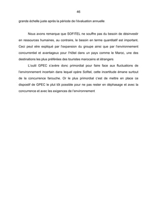46
grande échelle juste après la période de l’évaluation annuelle
Nous avons remarque que SOFITEL ne souffre pas du besoin de désinvestir
en ressources humaines, au contraire, le besoin en terme quantitatif est important.
Ceci peut etre expliqué par l’expansion du groupe ainsi que par l’environnement
concurrentiel et avantageux pour l’hôtel dans un pays comme le Maroc, une des
destinations les plus préférées des touristes marocains et étrangers
L’outil GPEC s’avère donc primordial pour faire face aux fluctuations de
l’environnement incertain dans lequel opère Sofitel, cette incertitude émane surtout
de la concurrence farouche. Or le plus primordial c’est de mettre en place ce
dispostif de GPEC le plut tôt possible pour ne pas rester en déphasage et avec la
concurrence et avec les exigences de l’environnement
 