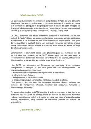 5
1-Définition de la GPEC :
La gestion prévisionnelle des emplois et compétences (GPEC) est une démarche
d’ingénierie des ressources humaines qui consiste à concevoir, à mettre en œuvre
et à contrôler des politiques et des pratiques visant à réduire de façon anticipée les
écarts entre les ressources et les besoins de l’entreprise tant sur un plan quantitatif
(effectif) que sur le plan qualitatif (compétence) « Sauret ,Thierry 1993
La GPEC comporte une double dimension, collective et individuelle .sur le plan
collectif, il s’agit d’intégrer les ressources humaines comme une variable stratégique
à part entière et de maîtriser les évolutions de l’emploi à moyen terme d’un point
de vue quantitatif et qualitatif .Sur le plan individuel, il s’agit de permettre à chaque
salarié d’être acteur face au marché et d’élaborer et de mettre en œuvre un projet
d’évolution professionnelle.
Concrètement : clairement reliée aux problématiques de formation ou de
rémunération des compétences, la GPEC donne aussi des clés pour gérer le
raccourcissement de la durée de vie des savoir-faire chez les salariés, et les incite à
développer leur employabilité, à construire un projet professionnel."
La GPEC est nécessaire car l'entreprise est confrontée à de nombreux
changements à anticiper si elle veut poursuivre son développement. Ces
changements concernent notamment :
- l'accélération des changements des organisations et des métiers,
- la pénurie de main d'oeuvre,
- l'allongement de la vie professionnelle,
- le choc démographique entraînant de nombreux départs à la retraite.
C'est pourquoi, les directions des ressources humaines doivent instaurer des
pratiques de management efficaces, mobiliser des ressources humaines et
développer des formations."
En termes plus simples, la GPEC consiste à anticiper à moyen et long terme les
mutations pour en gérer les conséquences en matière de ressources humaines
(volume, compétences, coûts) et à mettre en place des plans d’action (formation,
mobilité, recrutement, etc.) collectifs et individuels prenant en compte les
anticipations.
2-Essor de la GPEC :
 