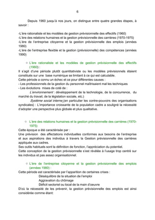 6
Depuis 1960 jusqu’à nos jours, on distingue entre quatre grandes étapes, à
savoir :
-L’ère rationaliste et les modèles de gestion prévisionnelle des effectifs (1960)
-L’ère des relations humaines et la gestion prévisionnelle des carrières (1970-1975)
-L’ère de l’entreprise citoyenne et la gestion prévisionnelle des emplois (années
1980)
-L’ère de l’entreprise flexible et la gestion (prévisionnelle) des compétences (années
1990)
o L’ère rationaliste et les modèles de gestion prévisionnelle des effectifs
(1960) :
Il s’agit d’une période plutôt quantitativiste ou les modèles prévisionnels étaient
constitués sur une base numérique se limitant à ce qui est calculable.
Cette période a connu un échec et ce pour différentes causes :
- Les professionnels de la gestion du personnel maîtrisaient mal les techniques
- Les évolutions mises de coté de :
L’environnement : développement de la technologie, de la concurrence, du
marché du travail, de la législation sociale, etc.)
Système social interne (en particulier les contre-pouvoirs des organisations
syndicales) : L’importance croissante de la population cadre a souligné la nécessité
d’adopter une perspective plus globale et plus qualitative.
o L’ère des relations humaines et la gestion prévisionnelle des carrières (1970-
1975)
Cette époque a été caractérisée par :
Une prévision des affectations individuelles conformes aux besoins de l’entreprise
et aux aspirations des individus  à travers la Gestion prévisionnelle des carrières
appliquée aux cadres.
Ses outils habituels sont la définition de fonction, l’appréciation du potentiel.
Cette conception de la gestion prévisionnelle s’est révélée à l’usage trop centré sur
les individus et pas assez organisationnel.
o L’ère de l’entreprise citoyenne et la gestion prévisionnelle des emplois
(années 1980) :
Cette période est caractérisée par l’apparition de certaines crises :
Déséquilibre de la situation de l’emploi
Aggravation du chômage
Déficit sectoriel ou local de la main d’oeuvre
D’où la nécessité de les prévenir, la gestion prévisionnelle des emplois est ainsi
considérée comme étant:
 
