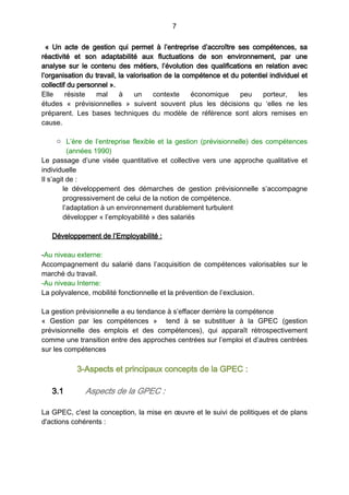 7
«  Un acte de gestion qui permet à l’entreprise d’accroître ses compétences, sa
réactivité et son adaptabilité aux fluctuations de son environnement, par une
analyse sur le contenu des métiers, l’évolution des qualifications en relation avec
l’organisation du travail, la valorisation de la compétence et du potentiel individuel et
collectif du personnel ».
Elle résiste mal à un contexte économique peu porteur, les
études «  prévisionnelles  » suivent souvent plus les décisions qu  ‘elles ne les
préparent. Les bases techniques du modèle de référence sont alors remises en
cause.
o L’ère de l’entreprise flexible et la gestion (prévisionnelle) des compétences
(années 1990)
Le passage d’une visée quantitative et collective vers une approche qualitative et
individuelle
Il s’agit de :
le développement des démarches de gestion prévisionnelle s’accompagne
progressivement de celui de la notion de compétence.
l’adaptation à un environnement durablement turbulent
développer « l’employabilité » des salariés 
Développement de l’Employabilité :
-Au niveau externe:
Accompagnement du salarié dans l’acquisition de compétences valorisables sur le
marché du travail.
-Au niveau Interne:
La polyvalence, mobilité fonctionnelle et la prévention de l’exclusion. 
La gestion prévisionnelle a eu tendance à s’effacer derrière la compétence
«  Gestion par les compétences  » tend à se substituer à la GPEC (gestion
prévisionnelle des emplois et des compétences), qui apparaît rétrospectivement
comme une transition entre des approches centrées sur l’emploi et d’autres centrées
sur les compétences
3-Aspects et principaux concepts de la GPEC :
3.1 Aspects de la GPEC :
La GPEC, c'est la conception, la mise en œuvre et le suivi de politiques et de plans
d'actions cohérents :
 