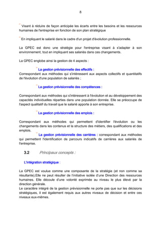 8
Visant à réduire de façon anticipée les écarts entre les besoins et les ressources
humaines de l'entreprise en fonction de son plan stratégique
En impliquant le salarié dans le cadre d'un projet d'évolution professionnelle.
La GPEC est donc une stratégie pour l'entreprise visant à s'adapter à son
environnement, tout en impliquant ses salariés dans ces changements.
La GPEC englobe ainsi la gestion de 4 aspects :
La gestion prévisionnelle des effectifs :
Correspondant aux méthodes qui s'intéressent aux aspects collectifs et quantitatifs
de l'évolution d'une population de salariés ;
La gestion prévisionnelle des compétences :
Correspondant aux méthodes qui s'intéressent à l'évolution et au développement des
capacités individuelles réparties dans une population donnée. Elle se préoccupe de
l'aspect qualitatif du travail que le salarié apporte à son entreprise.
La gestion prévisionnelle des emplois :
Correspondant aux méthodes qui permettent d'identifier l'évolution ou les
changements dans les contenus et la structure des métiers, des qualifications et des
emplois.
La gestion prévisionnelle des carrières : correspondant aux méthodes
qui permettent l'identification de parcours indicatifs de carrières aux salariés de
l'entreprise.
3.2 Principaux concepts :
L’intégration stratégique :
La GPEC est voulue comme une composante de la stratégie (et non comme sa
résultante).Elle ne peut résulter de l’initiative isolée d’une Direction des ressources
humaines. Elle découle d’une volonté exprimée au niveau le plus élevé par la
direction générale.
Le caractère intégré de la gestion prévisionnelle ne porte pas que sur les décisions
stratégiques, il est également requis aux autres niveaux de décision et entre ces
niveaux eux-mêmes.
 