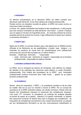 9
L’anticipation :
Un élément caractéristique de la démarche GPEC est l’effort constant pour
démarquer cette démarche d’une vision statique de l’analyse prévisionnelle.
Pensée comme une discipline nouvelle de gestion, la GPEC est voulue comme un
instrument d’aide à la décision.
Le terme de « gestion anticipative des Emplois et des compétences » a été proposé
pour bien marquer l’orientation de cette démarche vers l’action : « prévoir n’implique
que l’on agisse en fonction de l’hypothèse émise….En revanche anticiper les avenirs
possibles permet de prendre de l’avance, d’agir suffisamment à temps pour entamer
un processus d’évolution ».
L’emploi- type :
Repris par la GPEC, le concept d’emploi- type a été élaboré par le CEREQ (Centre
d’Etudes et de Recherche sur les qualifications). L’emploi –type désigne «  un
ensemble de situations de travail dont les caractéristiques sont suffisamment
communes pour pouvoir être occupées par un même individu »
Exemple :- emploi-type : technicien ; / responsable
- poste : technicien paie ; technicien du magasin / responsable de la formation
professionnelle ; responsable de relations clientèle
L’orientation professionnelle continue :
La GPEC, tout en anticipant les besoins de l’entreprise, doit s’efforcer d’y intégrer
les attentes et les potentiels des personnes ayant élaboré un projet d’évolution
professionnelle. D’où l’intérêt des prometteurs de la GPEC pour l’orientation
professionnelle continue s’inscrivant dans l’idée d’auto - gestion de sa propre
évolution professionnelle
La compétence :
Dernier terme de l’expression « GPEC », la compétence constitue la clé de voûte
du modèle .Elle est ce que l’on cherche à travers la GPEC. Par ce concept les
promoteurs de la GPEC entendent réaliser une double connexion. Placée entre les
besoins (les compétences requises) et ressources (les compétences acquises),
c’est aussi, 2ème connexion, la compétence qui prolonge les analyses globales
et permet de passer de la gestion collective à la gestion individuelle. La gestion
des ressources humaines se décline alors dans le langage des compétences : de
l’acquisition de compétences (recrutement) à leur cession (licenciement), en passant
par leur développement (formation) ou par leur reconnaissance (classification et
 
