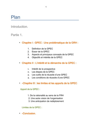 1
Plan
Introduction.
Partie 1.
• Chapitre I : GPEC : Une problématique de la GRH :
1. Definition de la GPEC
2. Essor de la GPEC
3. Aspects et principaux concepts de la GPEC
4. Objectifs et intérêts de la GPEC
• Chapitre II : L’intérêt et la démarche de la GPEC :
1. Intérêt de la prospective
2. Les étapes de la GPEC
3. Les outils de la réussite d’une GPEC
4. Les conditions de réussite d’une GPEC
• -Chapitre III : les limites et les apports de la GPEC
Apport de la GPEC :
1. De la rationalité au sens de la FRH
2. Une autre vision de l’organisation
3. Une anticipation de redéploiement
Limites de la GPEC :
• -Conclusion.
 