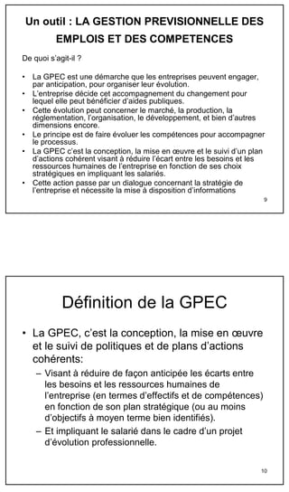 Un outil : LA GESTION PREVISIONNELLE DES
           EMPLOIS ET DES COMPETENCES
De quoi s’agit-il ?

•    La GPEC est une démarche que les entreprises peuvent engager,
     par anticipation, pour organiser leur évolution.
•    L’entreprise décide cet accompagnement du changement pour
     lequel elle peut bénéficier d’aides publiques.
•    Cette évolution peut concerner le marché, la production, la
     réglementation, l’organisation, le développement, et bien d’autres
     dimensions encore.
•    Le principe est de faire évoluer les compétences pour accompagner
     le processus.
•    La GPEC c’est la conception, la mise en œuvre et le suivi d’un plan
     d’actions cohérent visant à réduire l’écart entre les besoins et les
     ressources humaines de l’entreprise en fonction de ses choix
     stratégiques en impliquant les salariés.
•    Cette action passe par un dialogue concernant la stratégie de
     l’entreprise et nécessite la mise à disposition d’informations
                                                                        9




             Définition de la GPEC
• La GPEC, c’est la conception, la mise en œuvre
  et le suivi de politiques et de plans d’actions
  cohérents:
      – Visant à réduire de façon anticipée les écarts entre
        les besoins et les ressources humaines de
        l’entreprise (en termes d’effectifs et de compétences)
        en fonction de son plan stratégique (ou au moins
        d’objectifs à moyen terme bien identifiés).
      – Et impliquant le salarié dans le cadre d’un projet
        d’évolution professionnelle.

                                                                       10
 