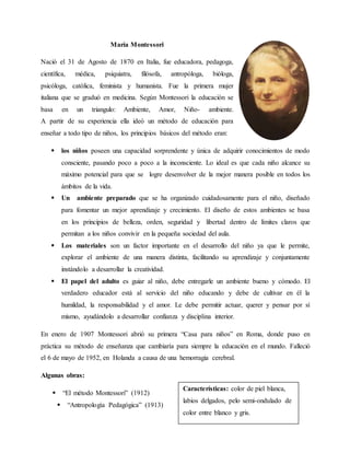 María Montessori
Nació el 31 de Agosto de 1870 en Italia, fue educadora, pedagoga,
científica, médica, psiquiatra, filósofa, antropóloga, bióloga,
psicóloga, católica, feminista y humanista. Fue la primera mujer
italiana que se graduó en medicina. Según Montessori la educación se
basa en un triangulo: Ambiente, Amor, Niño- ambiente.
A partir de su experiencia ella ideó un método de educación para
enseñar a todo tipo de niños, los principios básicos del método eran:
 los niños poseen una capacidad sorprendente y única de adquirir conocimientos de modo
consciente, pasando poco a poco a la inconsciente. Lo ideal es que cada niño alcance su
máximo potencial para que se logre desenvolver de la mejor manera posible en todos los
ámbitos de la vida.
 Un ambiente preparado que se ha organizado cuidadosamente para el niño, diseñado
para fomentar un mejor aprendizaje y crecimiento. El diseño de estos ambientes se basa
en los principios de belleza, orden, seguridad y libertad dentro de límites claros que
permitan a los niños convivir en la pequeña sociedad del aula.
 Los materiales son un factor importante en el desarrollo del niño ya que le permite,
explorar el ambiente de una manera distinta, facilitando su aprendizaje y conjuntamente
instándolo a desarrollar la creatividad.
 El papel del adulto es guiar al niño, debe entregarle un ambiente bueno y cómodo. El
verdadero educador está al servicio del niño educando y debe de cultivar en él la
humildad, la responsabilidad y el amor. Le debe permitir actuar, querer y pensar por sí
mismo, ayudándolo a desarrollar confianza y disciplina interior.
En enero de 1907 Montessori abrió su primera “Casa para niños” en Roma, donde puso en
práctica su método de enseñanza que cambiaría para siempre la educación en el mundo. Falleció
el 6 de mayo de 1952, en Holanda a causa de una hemorragia cerebral.
Algunas obras:
 “El método Montessori” (1912)
 “Antropología Pedagógica” (1913)
Características: color de piel blanca,
labios delgados, pelo semi-ondulado de
color entre blanco y gris.
 