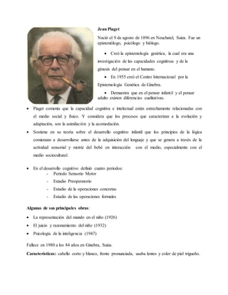 Jean Piaget
Nació el 9 de agosto de 1896 en Neuchatel, Suiza. Fue un
epistemólogo, psicólogo y biólogo.
 Creó la epistemología genética, la cual era una
investigación de las capacidades cognitivas y de la
génesis del pensar en el humano.
 En 1955 creó el Centro Internacional por la
Epistemología Genética de Ginebra.
 Demuestra que en el pensar infantil y el pensar
adulto existen diferencias cualitativas.
 Piaget comenta que la capacidad cognitiva e intelectual están estrechamente relacionadas con
el medio social y físico. Y considera que los procesos que caracterizan a la evolución y
adaptación, son la asimilación y la acomodación.
 Sostiene en su teoría sobre el desarrollo cognitivo infantil que los principios de la lógica
comienzan a desarrollarse antes de la adquisición del lenguaje y que se genera a través de la
actividad sensorial y motriz del bebé en interacción con el medio, especialmente con el
medio sociocultural.
 En el desarrollo cognitivo definió cuatro periodos:
- Periodo Sensorio Motor
- Estadio Preoperatorio
- Estadio de la operaciones concretas
- Estadio de las operaciones formales
Algunas de sus principales obras:
 La representación del mundo en el niño (1926)
 El juicio y razonamiento del niño (1932)
 Psicología de la inteligencia (1947)
Fallece en 1980 a los 84 años en Ginebra, Suiza.
Características: cabello corto y blanco, frente pronunciada, usaba lentes y color de piel trigueño.
 