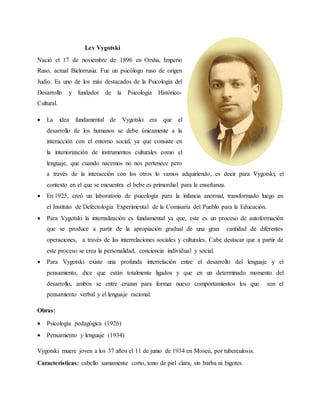 Lev Vygotski
Nació el 17 de noviembre de 1896 en Orsha, Imperio
Ruso, actual Bielorrusia. Fue un psicólogo ruso de origen
Judío. Es uno de los más destacados de la Psicología del
Desarrollo y fundador de la Psicología Histórico-
Cultural.
 La idea fundamental de Vygotski era que el
desarrollo de los humanos se debe únicamente a la
interacción con el entorno social, ya que consiste en
la interiorización de instrumentos culturales como el
lenguaje, que cuando nacemos no nos pertenece pero
a través de la interacción con los otros lo vamos adquiriendo, es decir para Vygotski, el
contexto en el que se encuentra el bebe es primordial para la enseñanza.
 En 1925, creó un laboratorio de psicología para la infancia anormal, transformado luego en
el Instituto de Defectología Experimental de la Comisaría del Pueblo para la Educación.
 Para Vygotski la internalización es fundamental ya que, este es un proceso de autoformación
que se produce a partir de la apropiación gradual de una gran cantidad de diferentes
operaciones, a través de las interrelaciones sociales y culturales. Cabe destacar que a partir de
este proceso se crea la personalidad, conciencia individual y social.
 Para Vygotski existe una profunda interrelación entre el desarrollo del lenguaje y el
pensamiento, dice que están totalmente ligados y que en un determinado momento del
desarrollo, ambos se entre cruzan para formar nuevo comportamientos los que son el
pensamiento verbal y el lenguaje racional.
Obras:
 Psicología pedagógica (1926)
 Pensamiento y lenguaje (1934)
Vygotski muere joven a los 37 años el 11 de junio de 1934 en Moscú, por tuberculosis.
Características: cabello sumamente corto, tono de piel clara, sin barba ni bigotes.
 