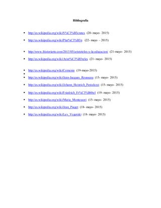 Bibliografía
 http://es.wikipedia.org/wiki/S%C3%B3crates (20- mayo- 2015)
 http://es.wikipedia.org/wiki/Plat%C3%B3n (22- mayo – 2015)
 http://www.ihistoriarte.com/2013/05/aristoteles-y-la-educacion/ (21-mayo- 2015)
 http://es.wikipedia.org/wiki/Arist%C3%B3teles (21- mayo- 2015)
 http://es.wikipedia.org/wiki/Comenio (19-mayo-2015)

 http://es.wikipedia.org/wiki/Jean-Jacques_Rousseau (15- mayo- 2015)
 http://es.wikipedia.org/wiki/Johann_Heinrich_Pestalozzi (15- mayo- 2015)
 http://es.wikipedia.org/wiki/Friedrich_Fr%C3%B6bel (19- mayo- 2015)
 http://es.wikipedia.org/wiki/Maria_Montessori (15- mayo- 2015)
 http://es.wikipedia.org/wiki/Jean_Piaget (18- mayo- 2015)
 http://es.wikipedia.org/wiki/Lev_Vygotski (18- mayo- 2015)
 
