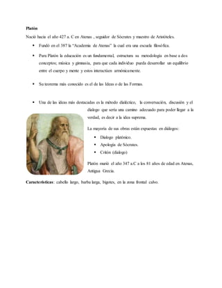 Platón
Nació hacia el año 427 a. C en Atenas , seguidor de Sócrates y maestro de Aristóteles.
 Fundó en el 387 la “Academia de Atenas” la cual era una escuela filosófica.
 Para Platón la educación es un fundamental, estructura su metodología en base a dos
conceptos; música y gimnasia, para que cada individuo pueda desarrollar un equilibrio
entre el cuerpo y mente y estos interactúen armónicamente.
 Su teorema más conocido es el de las Ideas o de las Formas.
 Una de las ideas más destacadas es la método dialéctico, la conversación, discusión y el
dialogo que sería una camino adecuado para poder llegar a la
verdad, es decir a la idea suprema.
La mayoría de sus obras están expuestas en diálogos:
 Dialogo platónico.
 Apología de Sócrates.
 Critón (dialogo)
Platón murió el año 347 a.C a los 81 años de edad en Atenas,
Antigua Grecia.
Características: cabello largo, barba larga, bigotes, en la zona frontal calvo.
 