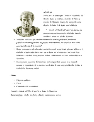 Aristóteles
Nació 384 a. C en Estagira, Reino de Macedonia, fue
filósofo, lógico y científico, discípulo de Platón y
maestro de Alejandro Magno.. Es reconocido como
el padre fundador de la lógica y de la biología.
 En 336 a. C Fundó el “Liceo” en Atenas, que
era centro de enseñanza donde Aristóteles impartía
sus clases, la cual era pública y gratuita.
 Aristóteles menciona que: “la educación nunca termina, pues es un proceso de
perfeccionamiento y por tanto ese proceso nunca termina. La educación dura tanto
como dura la vida de la persona.”
 Divide en dos partes a la educación: educación moral, la cual tiende a formar hábitos en el
discípulo, y la educación intelectual, que se forma por la instrucción, por lo cual debe
habituarse a los niños desde pequeños realizar continuamente acciones en beneficio de la
educación.
 El pensamiento educativo de Aristóteles fue la originalidad, ya que al no parecerle
correcto el pensamiento de su maestro, tuvo la idea de crear su propia filosofía. (crítica la
teoría de las formas de platón).
Obras:
 Primeros analíticos.
 Física.
 Constitución de los atenienses
Aristóteles falleció el 322 a. C. en Calcis, Reino de Macedonia.
Características: cabello liso, barba y bigotes medianamente cortos.
 
