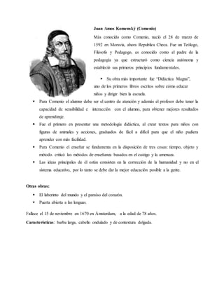 Juan Amos Komenský (Comenio)
Más conocido como Comenio, nació el 28 de marzo de
1592 en Moravia, ahora Republica Checa. Fue un Teólogo,
Filósofo y Pedagogo, es conocido como el padre de la
pedagogía ya que estructuró como ciencia autónoma y
estableció sus primeros principios fundamentales.
 Su obra más importante fue “Didáctica Magna”,
uno de los primeros libros escritos sobre cómo educar
niños y dirigir bien la escuela.
 Para Comenio el alumno debe ser el centro de atención y además el profesor debe tener la
capacidad de sensibilidad e interacción con el alumno, para obtener mejores resultados
de aprendizaje.
 Fue el primero en presentar una metodología didáctica, al crear textos para niños con
figuras de animales y acciones, graduados de fácil a difícil para que el niño pudiera
aprender con más facilidad.
 Para Comenio el enseñar se fundamenta en la disposición de tres cosas: tiempo, objeto y
método. criticó los métodos de enseñanza basados en el castigo y la amenaza.
 Las ideas principales de él están consisten en la corrección de la humanidad y no en el
sistema educativo, por lo tanto se debe dar la mejor educación posible a la gente.
Otras obras:
 El laberinto del mundo y el paraíso del corazón.
 Puerta abierta a las lenguas.
Fallece el 15 de noviembre en 1670 en Ámsterdam, a la edad de 78 años.
Características: barba larga, cabello ondulado y de contextura delgada.
 