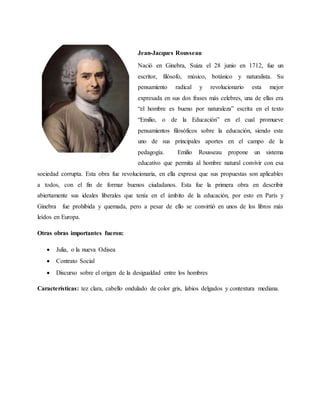 Jean-Jacques Rousseau
Nació en Ginebra, Suiza el 28 junio en 1712, fue un
escritor, filósofo, músico, botánico y naturalista. Su
pensamiento radical y revolucionario esta mejor
expresada en sus dos frases más celebres, una de ellas era
“el hombre es bueno por naturaleza” escrita en el texto
“Emilio, o de la Educación” en el cual promueve
pensamientos filosóficos sobre la educación, siendo este
uno de sus principales aportes en el campo de la
pedagogía. Emilio Rousseau propone un sistema
educativo que permita al hombre natural convivir con esa
sociedad corrupta. Esta obra fue revolucionaria, en ella expresa que sus propuestas son aplicables
a todos, con el fin de formar buenos ciudadanos. Esta fue la primera obra en describir
abiertamente sus ideales liberales que tenía en el ámbito de la educación, por esto en París y
Ginebra fue prohibida y quemada, pero a pesar de ello se convirtió en unos de los libros más
leídos en Europa.
Otras obras importantes fueron:
 Julia, o la nueva Odisea
 Contrato Social
 Discurso sobre el origen de la desigualdad entre los hombres
Características: tez clara, cabello ondulado de color gris, labios delgados y contextura mediana.
 