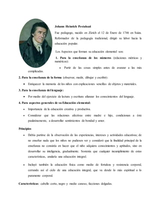 Johann Heinrich Pestalozzi
Fue pedagogo, nacido en Zúrich el 12 de Enero de 1746 en Suiza.
Reformador de la pedagogía tradicional, dirigió su labor hacia la
educación popular.
Los Aspectos que forman su educación elemental son:
1. Para la enseñanza de los números (relaciones métricas y
numéricas):
 Partir de las cosas simples antes de avanzar a las más
complicadas.
2. Para la enseñanza de la forma (observar, medir, dibujar y escribir):
 Enriquecer la memoria de los niños con explicaciones sencillas de objetos y materiales.
3. Para la enseñanza del lenguaje:
 Por medio del ejercicio de lectura y escritura afianzar los conocimientos del lenguaje.
4. Para aspectos generales de su Educación elemental:
 Importancia de la educación creativa y productiva.
 Considerar que las relaciones afectivas entre madre e hijo, condicionan a éste
paulatinamente, a desarrollar sentimientos de bondad y amor.
Principios
 Debía partirse de la observación de las experiencias, intereses y actividades educativas; de
no enseñar nada que los niños no pudiesen ver y consideró que la finalidad principal de la
enseñanza no consistía en hacer que el niño adquiera conocimientos y aptitudes, sino en
desarrollar su inteligencia, gradualmente. Sostenía que cualquier incumplimiento de estas
características, anularía una educación integral.
 Incluyó también la educación física como medio de fortaleza y resistencia corporal,
cerrando así el ciclo de una educación integral, que va desde lo más espiritual a lo
puramente corporal.
Características: cabello corto, negro y medio canoso, facciones delgadas.
 