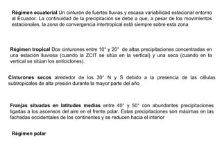 Régimen ecuatorial  Un cinturón de fuertes lluvias y escasa variabilidad estacional entorno al Ecuador. La continuidad de la precipitación se debe a que, a pesar de los movimientos estacionales, la zona de convergencia intertropical está siempre sobre esta zona  Régimen tropical  Dos cinturones entre 10° y 20°  de altas precipitaciones concentradas en una estación lluviosa (cuando la ZCIT se sitúa en la vertical) y una seca (cuando en la vertical se sitúan los anticiclones).  Cinturones secos  alrededor de los 30° N y S debido a la presencia de las células subtropicales de alta presión durante la mayor parte del año  Franjas situadas en latitudes medias  entre 40° y 50° con abundantes precipitaciones ligadas a los ascensos del aire en el frente polar. Estas precipitaciones son máximas en las fachadas occidentales de los continentes y se reducen hacia el interior  Régimen polar   