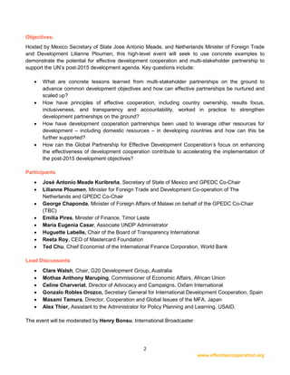 2
www.effectivecooperation.org
Objectives:
Hosted by Mexico Secretary of State Jose Antonio Meade, and Netherlands Minister of Foreign Trade
and Development Lilianne Ploumen, this high-level event will seek to use concrete examples to
demonstrate the potential for effective development cooperation and multi-stakeholder partnership to
support the UN’s post-2015 development agenda. Key questions include:
• What are concrete lessons learned from multi-stakeholder partnerships on the ground to
advance common development objectives and how can effective partnerships be nurtured and
scaled up?
• How have principles of effective cooperation, including country ownership, results focus,
inclusiveness, and transparency and accountability, worked in practice to strengthen
development partnerships on the ground?
• How have development cooperation partnerships been used to leverage other resources for
development – including domestic resources – in developing countries and how can this be
further supported?
• How can the Global Partnership for Effective Development Cooperation’s focus on enhancing
the effectiveness of development cooperation contribute to accelerating the implementation of
the post-2015 development objectives?
Participants
• José Antonio Meade Kuribreña, Secretary of State of Mexico and GPEDC Co-Chair
• Lilianne Ploumen, Minister for Foreign Trade and Development Co-operation of The
Netherlands and GPEDC Co-Chair
• George Chaponda, Minister of Foreign Affairs of Malawi on behalf of the GPEDC Co-Chair
(TBC)
• Emilia Pires, Minister of Finance, Timor Leste
• María Eugenia Casar, Associate UNDP Administrator
• Huguette Labelle, Chair of the Board of Transparency International
• Reeta Roy, CEO of Mastercard Foundation
• Ted Chu, Chief Economist of the International Finance Corporation, World Bank
Lead Discussants
• Clare Walsh, Chair, G20 Development Group, Australia
• Mothae Anthony Maruping, Commissioner of Economic Affairs, African Union
• Celine Charveriat, Director of Advocacy and Campaigns, Oxfam International
• Gonzalo Robles Orozco, Secretary General for International Development Cooperation, Spain
• Masami Tamura, Director, Cooperation and Global Issues of the MFA, Japan
• Alex Thier, Assistant to the Administrator for Policy Planning and Learning, USAID.
The event will be moderated by Henry Bonsu, International Broadcaster
 