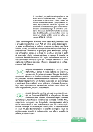 (...) vinculada à concepção baconiana de Ciência. Na
época em que Comênio escreveu a Didática Magna,
o pensamento de Bacon sobre a ciência causava um
impacto intelectual a que nem o próprio Newton escapou, e que continuaria nos séculos seguintes e até
atualmente. Simplificadamente, para Bacon, fazer ciência era questão de aplicação de um método fundado na observação. Comênio transplantou e adaptou
essa idéia à Educação. Assim como fazer ciência era
aplicar um método, também ensinar era aplicar um
método (AZANHA, 1987:68).

A obra Novum Organum, de Francis Bacon (1561-1626), influenciou toda
a produção intelectual do século XVII. Em linhas gerais, Bacon apontava para a possibilidade de se conhecer a natureza através da experiência
indutiva, ou seja, por meio de casos particulares seria possível chegar a
generalizações e formulação de princípios gerais. Embora esta concepção tenha sofrido alterações ao longo dos séculos, o princípio de partir
da observação indutiva continua orientando os modelos de pesquisa na
atualidade. O modelo da natureza física regida por leis fixas e imutáveis e
sua autonomia em relação ao sujeito que a conhece, estabeleceu-se como
explicação científica da realidade e influenciou todas as áreas do conhecimento na Idade Moderna.
Equipada com as teorias de Newton (1643-1727) e Leibniz
(1646-1716), a ciência da Idade Moderna nos aproximou,
com sucesso, de muitos segredos do Universo. A realidade
apresentada pelo discurso científico moderno era, essencialmente, mecânica, concisa e previsível. Essa realidade linear considerava o próprio sujeito da aprendizagem como um objeto de causalidade, isto quer dizer que
o sujeito seria determinado por forças totalmente exteriores a ele mesmo.
Logo, para o sujeito aprender ele deveria ser ensinado com o método, tal
como propôs Comênio, em sua Didática Magna.
A noção de sujeito cognitivo universal, impessoal, introduzida por Descartes (1596-1650), e reforçada pelo discurso
científico da Idade Moderna, foi fundamental para o sucesso
epistemológico, tecnológico e econômico da civilização ocidental. Mas,
essas noções começaram a ser desmontadas e contestadas pelo próprio
conhecimento científico, mais especificamente pela física, antropologia,
história, sociologia, psicanálise e pela filosofia, ainda na segunda metade
do século XIX. Esse desmonte teórico se estendeu ao longo do século XX
pondo em xeque o sujeito do conhecimento e seus saberes baseados na
polarização sujeito - objeto.
UNIMES VIRTUAL
DIDÁTICA E PRÁTICA

13

 
