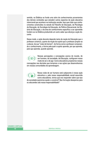 sentido, na Didática se funde uma série de conhecimentos provenientes
dos demais conteúdos que estudam outros aspectos da ação educativa
intencional que acontece na instituição escolar. Isso quer dizer que conhecimentos construídos no estudo da Filosofia da Educação, da Psicologia
da Educação, da Sociologia da Educação, da Política Educacional, da História da Educação, e da área de conhecimento específico a ser aprendido
fundem-se na Didática produzindo um outro saber que alicerça a ação docente.
Desse modo, a ação docente depende tanto da noção de Educação que o
professor construiu, quanto da noção de sujeito que o professor propõe-se
a educar, da sua “visão de homem”, da forma como o professor compreende o conhecimento, a forma pela qual o sujeito aprende, por que aprende,
para que aprende, quando aprende.
Nossas percepções e concepções acerca do mundo, do
ser humano, da sociedade, da Educação, configuram nosso
modo de ser e de agir. Como educadores projetamos nossas
concepções nas decisões que tomamos e nas ações que desenvolvemos
em nossas comunidades de aprendizagem.
Nossa visão de ser humano está subjacente à nossa ação
educativa e, pela nossa responsabilidade social assumida
como educadores, temos que nos responder sobre que tipo
de sociedade queremos ajudar a construir? Que formação desejamos para
os educandos sob nossa responsabilidade?

UNIMES VIRTUAL
18

DIDÁTICA E PRÁTICA

 