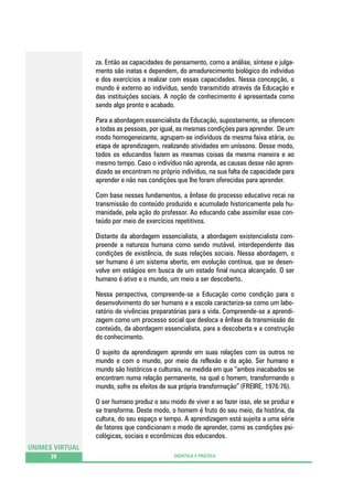 za. Então as capacidades de pensamento, como a análise, síntese e julgamento são inatas e dependem, do amadurecimento biológico do indivíduo
e dos exercícios a realizar com essas capacidades. Nessa concepção, o
mundo é externo ao indivíduo, sendo transmitido através da Educação e
das instituições sociais. A noção de conhecimento é apresentada como
sendo algo pronto e acabado.
Para a abordagem essencialista da Educação, supostamente, se oferecem
a todas as pessoas, por igual, as mesmas condições para aprender. De um
modo homogeneizante, agrupam-se indivíduos da mesma faixa etária, ou
etapa de aprendizagem, realizando atividades em uníssono. Desse modo,
todos os educandos fazem as mesmas coisas da mesma maneira e ao
mesmo tempo. Caso o indivíduo não aprenda, as causas desse não aprendizado se encontram no próprio indivíduo, na sua falta de capacidade para
aprender e não nas condições que lhe foram oferecidas para aprender.
Com base nesses fundamentos, a ênfase do processo educativo recai na
transmissão do conteúdo produzido e acumulado historicamente pela humanidade, pela ação do professor. Ao educando cabe assimilar esse conteúdo por meio de exercícios repetitivos.
Distante da abordagem essencialista, a abordagem existencialista compreende a natureza humana como sendo mutável, interdependente das
condições de existência, de suas relações sociais. Nessa abordagem, o
ser humano é um sistema aberto, em evolução contínua, que se desenvolve em estágios em busca de um estado final nunca alcançado. O ser
humano é ativo e o mundo, um meio a ser descoberto.
Nessa perspectiva, compreende-se a Educação como condição para o
desenvolvimento do ser humano e a escola caracteriza-se como um laboratório de vivências preparatórias para a vida. Compreende-se a aprendizagem como um processo social que desloca a ênfase da transmissão do
conteúdo, da abordagem essencialista, para a descoberta e a construção
do conhecimento.
O sujeito da aprendizagem aprende em suas relações com os outros no
mundo e com o mundo, por meio da reflexão e da ação. Ser humano e
mundo são históricos e culturais, na medida em que “ambos inacabados se
encontram numa relação permanente, na qual o homem, transformando o
mundo, sofre os efeitos de sua própria transformação” (FREIRE, 1976:76).
O ser humano produz o seu modo de viver e ao fazer isso, ele se produz e
se transforma. Deste modo, o homem é fruto do seu meio, da história, da
cultura, do seu espaço e tempo. A aprendizagem está sujeita a uma série
de fatores que condicionam o modo de aprender, como as condições psicológicas, sociais e econômicas dos educandos.
UNIMES VIRTUAL
20

DIDÁTICA E PRÁTICA

 