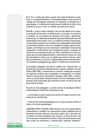 S
O = o objeto age sobre o sujeito. Esta noção fundamenta o empirismo e o comportamentalismo. O comportamentalismo está inserido na
tradição das investigações empiristas em Psicologia e pressupõe que a
aprendizagem é a mudança de comportamento resultante do treino ou da
experiência, já que é o meio, ou o objeto, que determina o sujeito.
S
O = sujeito e objeto interagem. Há uma inter-relação entre ambos,
um processo interacionista. O conhecimento é construído, em sua forma
e conteúdo, por um processo de interação entre sujeito e objeto/meio,
processo que se realiza pela atividade do sujeito estimulado pelo meio. Na
epistemologia interacionista, isto é, no modelo de conhecer interacionista,
o conhecimento não pode ser concebido como algo predeterminado desde
o nascimento (inatismo), nem como resultado do simples registro de percepções e informações do meio (empirismo). A abordagem interacionista
compreende o conhecimento como resultado das ações e interações do
sujeito com e no ambiente em que vive. Todo o conhecimento é uma construção que vai sendo elaborada desde o nascimento do sujeito, por meio
das interações do mesmo com os objetos que procura conhecer, sejam
eles do mundo físico ou cultural. A epistemologia interacionista fundamenta as tendências pedagógicas que utilizam a metáfora do construtivismo.
A concepção pedagógica derivada da metáfora do “construtivismo” se
alimenta dos princípios do desenvolvimento cognitivo endógeno de Jean
Piaget (1896-1980), o conhecimento se constrói à medida que as estruturas cognitivas se fazem mais coordenadas e se reorganizam, e o enfoque
histórico-cultural de Lev Semionovitch Vygotsky (1896-1934), o conhecimento se constrói pelas interações sociais, de forma intersubjetiva (entre
pessoas) sendo processado pela experiência própria, de forma intra-subjetiva (sujeito consigo).
Do ponto de vista pedagógico, os pontos centrais da abordagem didática
fundamentada na metáfora do construtivismo são:
• a comunidade na qual o sujeito está inserido tem papel central na construção do seu entendimento;
• a natureza dos materiais pedagógicos com os quais interage interfere no
modo e no ritmo da aprendizagem.
JONASSEN, PECK E WILSON (1999) afirmam que uma situação didática
fundamentada na metáfora do construtivismo propõe problemas que os
educandos buscarão solucionar. Esse autor sugere que os docentes não
se inspirem nos típicos problemas dos manuais e ou livros de texto, mas
sim no que fazem os profissionais da área. A partir da observação de casos
reais vividos por profissionais, o docente pode “colecionar problemas”.
UNIMES VIRTUAL
22

DIDÁTICA E PRÁTICA

 