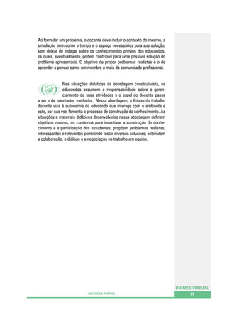 Ao formular um problema, o docente deve incluir o contexto do mesmo, a
simulação bem como o tempo e o espaço necessários para sua solução,
sem deixar de indagar sobre os conhecimentos prévios dos educandos,
os quais, eventualmente, podem contribuir para uma possível solução do
problema apresentado. O objetivo de propor problemas realistas é o de
aprender a pensar como um membro a mais da comunidade profissional.
Nas situações didáticas da abordagem construtivista, os
educandos assumem a responsabilidade sobre o gerenciamento de suas atividades e o papel do docente passa
a ser o de orientador, mediador. Nessa abordagem, a ênfase do trabalho
docente visa à autonomia do educando que interage com o ambiente e
este, por sua vez, fomenta o processo de construção do conhecimento. As
situações e materiais didáticos desenvolvidos nessa abordagem definem
objetivos macros, os contextos para incentivar a construção do conhecimento e a participação dos estudantes; propõem problemas realistas,
interessantes e relevantes permitindo testar diversas soluções; estimulam
a colaboração, o diálogo e a negociação no trabalho em equipe.

UNIMES VIRTUAL
DIDÁTICA E PRÁTICA

23

 