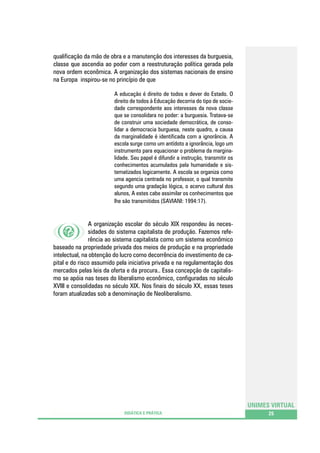 qualificação da mão de obra e a manutenção dos interesses da burguesia,
classe que ascendia ao poder com a reestruturação política gerada pela
nova ordem econômica. A organização dos sistemas nacionais de ensino
na Europa inspirou-se no princípio de que
A educação é direito de todos e dever do Estado. O
direito de todos à Educação decorria do tipo de sociedade correspondente aos interesses da nova classe
que se consolidara no poder: a burguesia. Tratava-se
de construir uma sociedade democrática, de consolidar a democracia burguesa, neste quadro, a causa
da marginalidade é identificada com a ignorância. A
escola surge como um antídoto a ignorância, logo um
instrumento para equacionar o problema da marginalidade. Seu papel é difundir a instrução, transmitir os
conhecimentos acumulados pela humanidade e sistematizados logicamente. A escola se organiza como
uma agencia centrada no professor, o qual transmite
segundo uma gradação lógica, o acervo cultural dos
alunos, A estes cabe assimilar os conhecimentos que
lhe são transmitidos (SAVIANI: 1994:17).

A organização escolar do século XIX respondeu às necessidades do sistema capitalista de produção. Fazemos referência ao sistema capitalista como um sistema econômico
baseado na propriedade privada dos meios de produção e na propriedade
intelectual, na obtenção do lucro como decorrência do investimento de capital e do risco assumido pela iniciativa privada e na regulamentação dos
mercados pelas leis da oferta e da procura.. Essa concepção de capitalismo se apóia nas teses do liberalismo econômico, configuradas no século
XVIII e consolidadas no século XIX. Nos finais do século XX, essas teses
foram atualizadas sob a denominação de Neoliberalismo.

UNIMES VIRTUAL
DIDÁTICA E PRÁTICA

25

 
