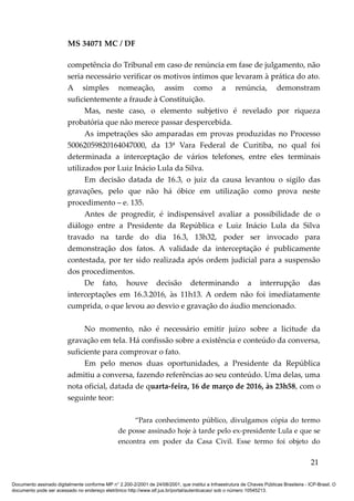 MS 34071 MC / DF
competência do Tribunal em caso de renúncia em fase de julgamento, não
seria necessário verificar os motivos íntimos que levaram à prática do ato.
A simples nomeação, assim como a renúncia, demonstram
suficientemente a fraude à Constituição.
Mas, neste caso, o elemento subjetivo é revelado por riqueza
probatória que não merece passar despercebida.
As impetrações são amparadas em provas produzidas no Processo
50062059820164047000, da 13ª Vara Federal de Curitiba, no qual foi
determinada a interceptação de vários telefones, entre eles terminais
utilizados por Luiz Inácio Lula da Silva.
Em decisão datada de 16.3, o juiz da causa levantou o sigilo das
gravações, pelo que não há óbice em utilização como prova neste
procedimento – e. 135.
Antes de progredir, é indispensável avaliar a possibilidade de o
diálogo entre a Presidente da República e Luiz Inácio Lula da Silva
travado na tarde do dia 16.3, 13h32, poder ser invocado para
demonstração dos fatos. A validade da interceptação é publicamente
contestada, por ter sido realizada após ordem judicial para a suspensão
dos procedimentos.
De fato, houve decisão determinando a interrupção das
interceptações em 16.3.2016, às 11h13. A ordem não foi imediatamente
cumprida, o que levou ao desvio e gravação do áudio mencionado.
No momento, não é necessário emitir juízo sobre a licitude da
gravação em tela. Há confissão sobre a existência e conteúdo da conversa,
suficiente para comprovar o fato.
Em pelo menos duas oportunidades, a Presidente da República
admitiu a conversa, fazendo referências ao seu conteúdo. Uma delas, uma
nota oficial, datada de quarta-feira, 16 de março de 2016, às 23h58, com o
seguinte teor:
“Para conhecimento público, divulgamos cópia do termo
de posse assinado hoje à tarde pelo ex-presidente Lula e que se
encontra em poder da Casa Civil. Esse termo foi objeto do
21
Documento assinado digitalmente conforme MP n° 2.200-2/2001 de 24/08/2001, que institui a Infraestrutura de Chaves Públicas Brasileira - ICP-Brasil. O
documento pode ser acessado no endereço eletrônico http://www.stf.jus.br/portal/autenticacao/ sob o número 10545213.
 