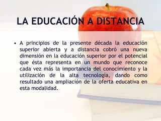 LA EDUCACIÓN A DISTANCIAA principios de la presente década la educación superior abierta y a distancia cobró una nueva dimensión en la educación superior por el potencial que ésta representa en un mundo que reconoce cada vez más la importancia del conocimiento y la utilización de la alta tecnología, dando como resultado una ampliación de la oferta educativa en esta modalidad.