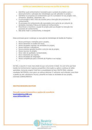 GESTÃO DE CONHECIMENTO APLICADA NA GESTÃO DE PROJETOS
www.dehtearkm.com
 Sempre que possível, não substituir o contato humano pela tecnologia;
 Identificar qual conhecimento é necessário para o produto do projeto e para o
desenvolvimento e aplicação das metodologias que são aplicadas no projeto;
 Identificar os processos do conhecimento que irá a considerar em seu projeto: criar,
armazenar, classificar, disseminar, etc;
 A comunicação é fator crítico de sucesso para a execução dos processos de
conhecimento;
 Os processos do conhecimento são executados como parte de um conjunto de
atividades chamadas Práticas de Gestão do Conhecimento;
 Reconhecer e incentivar a equipe do projeto pela sua atuação na execução dos
processos de conhecimento;
 Não tente medir o conhecimento, é intangível!
Estas premissas geram mudanças na execução da metodologia de Gestão de Projetos:
 Novas premissas e restrições para o projeto;
 Novos elementos na análise de riscos;
 Novas atividades inseridas nas atividades do projeto;
 Novas métricas e indicadores;
 Novos produtos gerados durante o ciclo de vida do projeto;
 Novos recursos no projeto;
 Nova visão da qualidade e produtividade;
 Novo tratamento aos experts;
 Novas atividades de integração;
 Novas competências para a Gerente de Projetos e sua equipe;
 ...
De fato, o assunto é muito mais amplo do que comumente é citado. Se você acha que fazer
Gestão do Conhecimento é apenas compartilhar informação ou aplicar a práticas de Lições
Apendidas, tremendo engano! Você tem a possibilidade de fazer MUITO MAIS, obtendo
resultados NOTÓRIOS e sem gerar esforço adicional. É suficiente você entender como fazer a
gestão de este valiosíssimo recurso, presente em todas as atividades do seu projeto, chamado
CONHECIMENTO!
BEATRIZ BENEZRA DEHTEAR
Consulte nossos treinamentos e opções de consultoria
beatriz@dehtearKM.com
www.dehtearKM.com
 