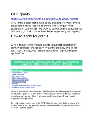 GPE grants
https://www.globalpartnership.org/funding/applying-for-grants
GPE is the largest global fund solely dedicated to transforming
education in lower-income countries, and a unique, multi-
stakeholder partnership. We work to deliver quality education so
that every girl and boy can have hope, opportunity and agency.
How to apply for grants
GPE offers different types of grants to support education in
partner countries and globally. View the eligibility criteria for
each grant and access relevant documents to prepare grant
applications
Watch the launch of GPE's 4th Financing Campaign on Monday,
October 12 - 08:00-08:30 EDT / 14:00 - 14:30 CET
On this page
 Education sector grants
 COVID-19 grants
 Plan development
 Program development
 Program implementation
 Accelerated funding
 Multiplier
 Advocacy and social accountability grants
 Knowledge and innovation grants
When a developing country lacks sufficient financing to develop or implement
its education plan, GPE can provide financial support. GPE Multiplier grants
also allow partner countries to leverage additional external financing in
support of their priorities.
Beyond support to governments, GPE also allocates grants to promote civil
society’s voice and to generate new knowledge on key issues and solutions
for the education sector.
 