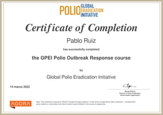 Certificate of Completion
Pablo Ruiz
has successfully completed
the GPEI Polio Outbreak Response course
Note: This certificate is issued by UNICEF through the Agora platform. It may not be recognized by other institutions – including third
party vendors or universities from which content may be offered in this course or programme.
by
Global Polio Eradication Initiative
14 marzo 2022 _______________________________________
Michel Zaffran
Director of Polio Eradication,
World Health Organization
Powered by TCPDF (www.tcpdf.org)
 