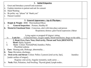 1. Initial Etiquettes
i. Greet and Introduce yourself and examiner
ii. Explain intention to patient and ask for consent
iii. Hand Washing
iv. Be polite: say “please” & “thank you”
v. Patient Comfort
2. General Appearance : Age & Physique :
i. Height & Weight : BMI: Thin/medium/Obese
ii. General Inspection: : Posture, Healthy/ill
ii. Mental & Emotional State : Conscious, alert with time place and person
Respiratory distress ,pain Facial expression ,Odour
Lying supine or propped 45 degree/ sitting
iv. Look for : Connected lines, oxygen supply, blood transfusion, drugs on the table.
3. Head, Eyes, Ears, Nose, Oral cavity, Throat and Neck [HEENOTN]
i. Head: Injury, hygiene
ii. Eyes: Colour: Normal[Pink] Jaundice, Pallor,
Preorbital oedema
i. Ears: Hearing aids, Dishcage, abnormality…
ii. Nose: Deviation, discharge,
iii. Oral cavity and throat: Colour: Pallor, Cyanosis [oral cavity, lips], Jaundice
[under surface of tongue]..
Hygiene: oral cavity, Angular stomatitis, teeth caries …
iv. Neck: Pain, Pulsation, And Swelling: Thyroid gland, lymph nodes..
 