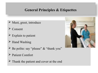 General Principles & Etiquettes
 Meet, greet, introduce
 Consent
 Explain to patient
 Hand Washing
 Be polite: say “please” & “thank you”
 Patient Comfort
 Thank the patient and cover at the end
 