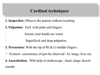 Cardinal techniques
1. Inspection: Observe the patient without touching
2. Palpation: Feel with palm and fingers
• Ensure your hands are warm
• Superficial and deep palpation
3. Percussion: With the tip of Rt & Lt middle fingers :
 To know consistency of part be observed : Ex lungs, liver etc.
4. Auscultation: With help of stethoscope : heart ,lungs ,bowel
sounds.
 