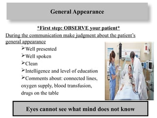 General Appearance
*First step: OBSERVE your patient*
During the communication make judgment about the patient’s
general appearance
Well presented
Well spoken
Clean
Intelligence and level of education
Comments about: connected lines,
oxygen supply, blood transfusion,
drugs on the table
Eyes cannot see what mind does not know
 