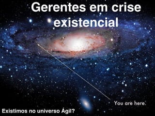 Gerentes em crise 
existencial 
Existimos no universo Ágil? 
 