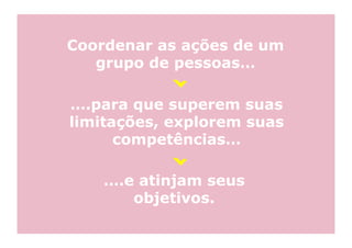 Coordenar as ações de um
   grupo de pessoas…

….para que superem suas
limitações, explorem suas
      competências…

    ….e atinjam seus
       objetivos.
 
