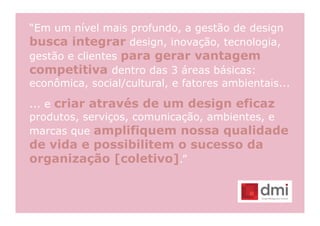 “Em um nível mais profundo, a gestão de design
busca integrar design, inovação, tecnologia,
gestão e clientes para gerar vantagem
competitiva dentro das 3 áreas básicas:
econômica, social/cultural, e fatores ambientais...

... e criar através de um design eficaz
produtos, serviços, comunicação, ambientes, e
marcas que amplifiquem nossa qualidade
de vida e possibilitem o sucesso da
organização [coletivo].”
 