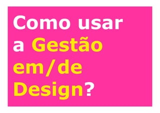 Como usar
a Gestão
em/de
Design?
 