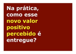 Na prática,
como esse
novo valor
positivo
percebido é
entregue?
 