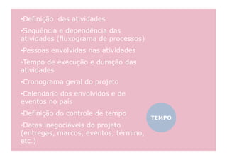 •  efinição das atividades
 D
•  equência e dependência das
 S
atividades (fluxograma de processos)
•  essoas envolvidas nas atividades
 P
•  empo de execução e duração das
 T
atividades
•  ronograma geral do projeto
 C
•  alendário dos envolvidos e de
 C
eventos no país
•  efinição do controle de tempo
 D
                                       TEMPO
•  atas inegociáveis do projeto
 D
(entregas, marcos, eventos, término,
etc.)
 