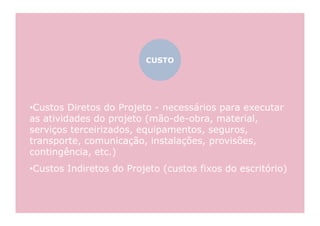 CUSTO




•  ustos Diretos do Projeto - necessários para executar
 C
as atividades do projeto (mão-de-obra, material,
serviços terceirizados, equipamentos, seguros,
transporte, comunicação, instalações, provisões,
contingência, etc.)
•  ustos Indiretos do Projeto (custos fixos do escritório)
 C
 