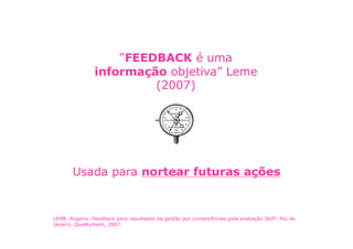 “FEEDBACK é uma
                informação objetiva” Leme
                         (2007)




       Usada para nortear futuras ações


LEME, Rogerio. Feedback para resultados na gestão por competências pela avaliação 360º. Rio de
Janeiro. Qualitymark, 2007.
 
