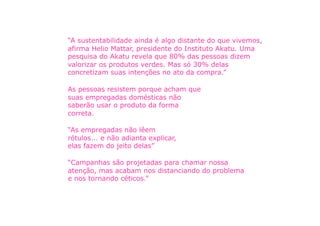 “A sustentabilidade ainda é algo distante do que vivemos,
afirma Helio Mattar, presidente do Instituto Akatu. Uma
pesquisa do Akatu revela que 80% das pessoas dizem
valorizar os produtos verdes. Mas só 30% delas
concretizam suas intenções no ato da compra.”

As pessoas resistem porque acham que
suas empregadas domésticas não
saberão usar o produto da forma
correta.

“As empregadas não lêem
rótulos... e não adianta explicar,
elas fazem do jeito delas”

“Campanhas são projetadas para chamar nossa
atenção, mas acabam nos distanciando do problema
e nos tornando céticos.”
 