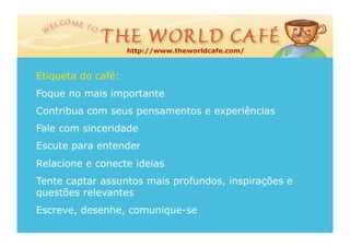 http://www.theworldcafe.com/



Etiqueta do café:
Foque no mais importante
Contribua com seus pensamentos e experiências
Fale com sinceridade
Escute para entender
Relacione e conecte ideias
Tente captar assuntos mais profundos, inspirações e
questões relevantes
Escreve, desenhe, comunique-se
 