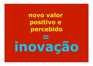 novo valor
 positivo e
  percebido
    =
inovação
 