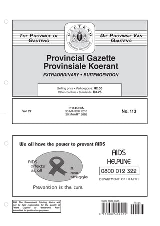 We oil Irawm he power to pment kiIDc
Prevention is the cure
AIDS
HElPl1NE
0800 012 322
DEPARTMENT OF HEALTH
N.B. The Government Printing Works will
not be held responsible for the quality of
“Hard Copies” or “Electronic Files”
submitted for publication purposes
Provincial Gazette
Provinsiale Koerant
The Province of
Gauteng
Die Provinsie Van
GautengDIVERSITY
IN
UNITY
Selling price • Verkoopprys: R2.50
Other countries • Buitelands: R3.25
EXTRAORDINARY • BUITENGEWOON
Vol. 22 No. 113
PRETORIA
30 MARCH 2016
30 MAART 2016
9 7 7 1 6 8 2 4 5 2 0 0 5
ISSN 1682-4525
00113
 